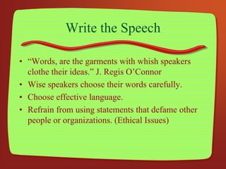 Write the Speech
• “Words, are the garments with whish speakers
clothe their ideas.” J. Regis O’Connor
• Wise speakers choose their words carefully.
• Choose effective language.
• Refrain from using statements that defame other
people or organizations. (Ethical Issues)
 