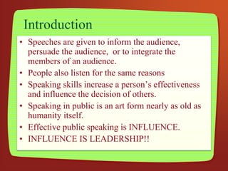 Introduction
• Speeches are given to inform the audience,
persuade the audience, or to integrate the
members of an audience.
• People also listen for the same reasons
• Speaking skills increase a person’s effectiveness
and influence the decision of others.
• Speaking in public is an art form nearly as old as
humanity itself.
• Effective public speaking is INFLUENCE.
• INFLUENCE IS LEADERSHIP!!
 