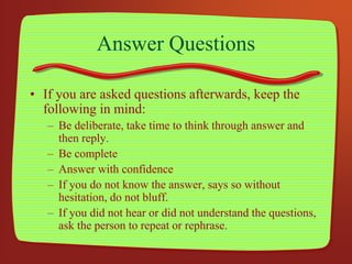 Answer Questions
• If you are asked questions afterwards, keep the
following in mind:
– Be deliberate, take time to think through answer and
then reply.
– Be complete
– Answer with confidence
– If you do not know the answer, says so without
hesitation, do not bluff.
– If you did not hear or did not understand the questions,
ask the person to repeat or rephrase.
 