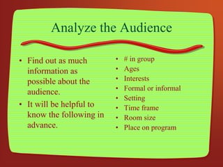 Analyze the Audience
• Find out as much
information as
possible about the
audience.
• It will be helpful to
know the following in
advance.
• # in group
• Ages
• Interests
• Formal or informal
• Setting
• Time frame
• Room size
• Place on program
 