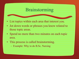 Brainstorming
• List topics within each area that interest you.
• Jot down words or phrases you know related to
those topic areas.
• Spend no more than two minutes on each topic
area.
• This process is called brainstorming.
– Example: Why to do B.Sc. Nursing
 