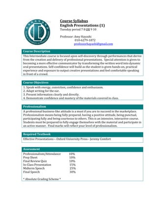                                 	
                                  	
                                  	
                                  Course	
  Syllabus	
  
                                                                                                                                               English	
  Presentations	
  (1)	
  	
  
                                                                                                                                               Tuesday	
  period	
  7	
  8	
  OR	
  9	
  10	
  
                                                                                                                                               	
  
                                                                                                                                               Professor:	
  Amy	
  Hayashi	
  
                                                                                                                                               	
     	
  	
  	
  	
  	
  	
  	
  	
  010-­‐6279-­‐1872	
  
                                                                                                                                               	
     	
  	
  	
  	
  	
  	
  	
  professorhayashi@gmail.com	
  
	
  
Course	
  Description	
                                                                                                                                                                                            	
     	
  
This	
  Intermediate	
  course	
  is	
  focused	
  upon	
  self-­‐discovery	
  through	
  performances	
  that	
  derive	
  
from	
  the	
  creation	
  and	
  delivery	
  of	
  professional	
  presentations.	
  	
  Special	
  attention	
  is	
  given	
  to	
  
becoming	
  a	
  more	
  effective	
  communicator	
  by	
  transforming	
  the	
  written	
  word	
  into	
  dynamic	
  
oral	
  presentations.	
  Self-­‐confidence	
  will	
  build	
  as	
  the	
  student	
  is	
  given	
  hands-­‐on,	
  practical	
  
experience	
  and	
  exposure	
  to	
  output	
  creative	
  presentations	
  and	
  feel	
  comfortable	
  speaking	
  
in	
  front	
  of	
  a	
  crowd.	
  
	
  
Course	
  Objectives	
                                                                                                                                                                  	
                         	
  
1.	
  Speak	
  with	
  energy,	
  conviction,	
  confidence	
  and	
  enthusiasm.	
  
2.	
  Adapt	
  writing	
  for	
  the	
  ear.	
  
3.	
  Present	
  information	
  clearly	
  and	
  directly.	
  
4.	
  Demonstrate	
  confidence	
  and	
  mastery	
  of	
  the	
  materials	
  covered	
  in	
  class.	
  
	
  
Professionalism	
                                  	
                                               	
  
A	
  professional	
  business-­‐like	
  attitude	
  is	
  a	
  must	
  if	
  you	
  are	
  to	
  succeed	
  in	
  the	
  marketplace.	
  
Professionalism	
  means	
  being	
  fully	
  prepared,	
  having	
  a	
  positive	
  attitude,	
  being	
  punctual,	
  
participating	
  fully	
  and	
  being	
  courteous	
  to	
  others.	
  This	
  is	
  an	
  intensive,	
  interactive	
  course.	
  
Students	
  must	
  be	
  prepared	
  to	
  fully	
  engage	
  themselves	
  with	
  the	
  material	
  and	
  participate	
  in	
  
an	
  active	
  manner.	
  	
  Final	
  marks	
  will	
  reflect	
  your	
  level	
  of	
  professionalism.	
  
	
  
Required	
  Textbook	
                                    	
                                                       	
  
Effective	
  Presentations	
  –	
  Oxford	
  University	
  Press	
  -­‐	
  Jeremy	
  Comfort	
  
	
  
Assessment	
                                                                                                                                                                            	
                         	
  
Professionalism/Attendance	
  	
  	
  	
  	
  	
  	
  	
  	
  	
  	
  	
  10%	
  
Prep	
  Sheet	
  	
  	
  	
  	
  	
  	
  	
  	
  	
  	
  	
  	
  	
  	
  	
  	
  	
  	
  	
  	
  	
  	
  	
  	
  	
  	
  	
  	
  	
  	
  	
  	
  	
  	
  	
  	
  	
  	
  	
  	
  	
  	
  	
  	
  	
  	
  10%	
  
Final	
  Review	
  Quiz	
  	
  	
  	
  	
  	
  	
  	
  	
  	
  	
  	
  	
  	
  	
  	
  	
  	
  	
  	
  	
  	
  	
  	
  	
  	
  	
  	
  	
  	
  	
  	
  	
  10%	
  
In-­‐Class	
  Presentation	
  	
  	
  	
  	
  	
  	
  	
  	
  	
  	
  	
  	
  	
  	
  	
  	
  	
  	
  	
  	
  	
  	
  	
  	
  	
  	
  15%	
  
Midterm	
  Speech	
  	
  	
  	
  	
  	
  	
  	
  	
  	
  	
  	
  	
  	
  	
  	
  	
  	
  	
  	
  	
  	
  	
  	
  	
  	
  	
  	
  	
  	
  	
  	
  	
  	
  	
  	
  	
  25%	
  
Final	
  Speech	
  	
  	
  	
  	
  	
  	
  	
  	
  	
  	
  	
  	
  	
  	
  	
  	
  	
  	
  	
  	
  	
  	
  	
  	
  	
  	
  	
  	
  	
  	
  	
  	
  	
  	
  	
  	
  	
  	
  	
  	
  	
  	
  	
  30%	
  
	
  
*	
  Absolute	
  Grading	
  Scheme	
  *	
  
 