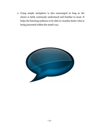 - 13 -
 Using simple metaphors is also encouraged as long as the
choice is fairly commonly understood and familiar to most. It
helps the listening audience to be able to visualize better what is
being presented within the mind’s eye.
 