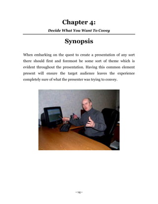 - 14 -
Chapter 4:
Decide What You Want To Covey
Synopsis
When embarking on the quest to create a presentation of any sort
there should first and foremost be some sort of theme which is
evident throughout the presentation. Having this common element
present will ensure the target audience leaves the experience
completely sure of what the presenter was trying to convey.
 