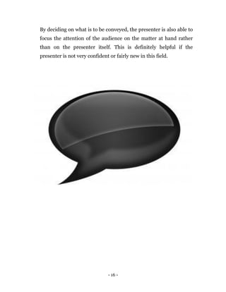 - 16 -
By deciding on what is to be conveyed, the presenter is also able to
focus the attention of the audience on the matter at hand rather
than on the presenter itself. This is definitely helpful if the
presenter is not very confident or fairly new in this field.
 