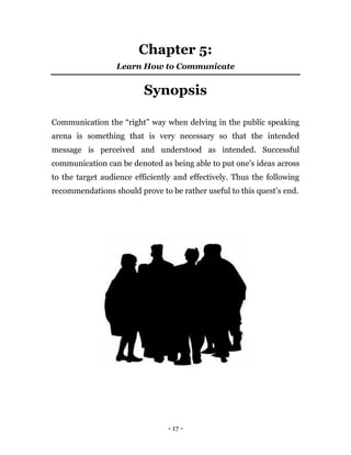 - 17 -
Chapter 5:
Learn How to Communicate
Synopsis
Communication the “right” way when delving in the public speaking
arena is something that is very necessary so that the intended
message is perceived and understood as intended. Successful
communication can be denoted as being able to put one’s ideas across
to the target audience efficiently and effectively. Thus the following
recommendations should prove to be rather useful to this quest’s end.
 