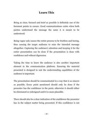 - 18 -
Learn This
Being as clear, focused and brief as possible is definitely one of the
foremost points to ensure. Good communications exists when both
parties understand the message the same it is meant to be
understood.
Being vague only causes the entire process to be fruitless and boring,
thus causing the target audience to miss the intended message
altogether. Capturing the audience’s attention and keeping it for the
entire presentation can be done if the presentation is done with
confidence and without digression.
Taking the time to know the audience is also another important
element in the communication platform. Ensuring the material
presented is designed to suit the understanding capabilities of the
audience is important.
The presentation should be communicated in a way that is as sincere
as possible. Every point mentioned should only be done if the
presenter has the confidence in the point, otherwise it should either
be eliminated or redesigned until it is more plausible.
There should also be a clear indication of the confidence the presenter
has in the subject matter being presented. If this confidence is not
 