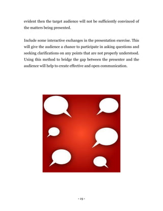 - 19 -
evident then the target audience will not be sufficiently convinced of
the matters being presented.
Include some interactive exchanges in the presentation exercise. This
will give the audience a chance to participate in asking questions and
seeking clarifications on any points that are not properly understood.
Using this method to bridge the gap between the presenter and the
audience will help to create effective and open communication.
 