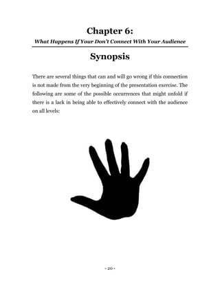 - 20 -
Chapter 6:
What Happens If Your Don’t Connect With Your Audience
Synopsis
There are several things that can and will go wrong if this connection
is not made from the very beginning of the presentation exercise. The
following are some of the possible occurrences that might unfold if
there is a lack in being able to effectively connect with the audience
on all levels:
 