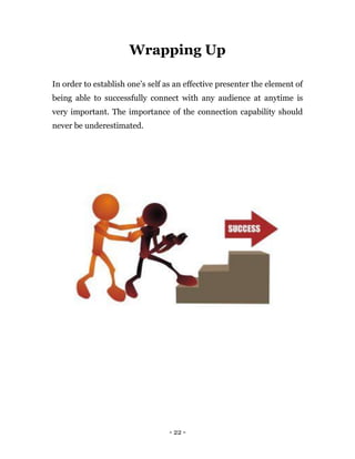 - 22 -
Wrapping Up
In order to establish one’s self as an effective presenter the element of
being able to successfully connect with any audience at anytime is
very important. The importance of the connection capability should
never be underestimated.
 