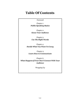 - 3 -
Table Of Contents
Foreword
Chapter 1:
Public Speaking Basics
Chapter 2:
Know Your Audience
Chapter 3:
Use The Right Words
Chapter 4:
Decide What You Want To Covey
Chapter 5:
Learn How to Communicate
Chapter 6:
What Happens If Your Don’t Connect With Your
Audience
Wrapping Up
 