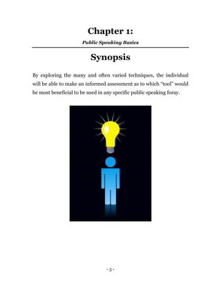 - 5 -
Chapter 1:
Public Speaking Basics
Synopsis
By exploring the many and often varied techniques, the individual
will be able to make an informed assessment as to which “tool” would
be most beneficial to be used in any specific public speaking foray.
 