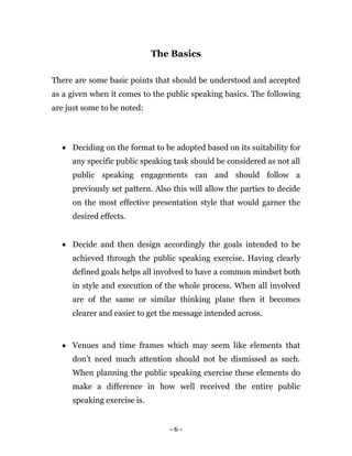 - 6 -
The Basics
There are some basic points that should be understood and accepted
as a given when it comes to the public speaking basics. The following
are just some to be noted:
 Deciding on the format to be adopted based on its suitability for
any specific public speaking task should be considered as not all
public speaking engagements can and should follow a
previously set pattern. Also this will allow the parties to decide
on the most effective presentation style that would garner the
desired effects.
 Decide and then design accordingly the goals intended to be
achieved through the public speaking exercise. Having clearly
defined goals helps all involved to have a common mindset both
in style and execution of the whole process. When all involved
are of the same or similar thinking plane then it becomes
clearer and easier to get the message intended across.
 Venues and time frames which may seem like elements that
don’t need much attention should not be dismissed as such.
When planning the public speaking exercise these elements do
make a difference in how well received the entire public
speaking exercise is.
 