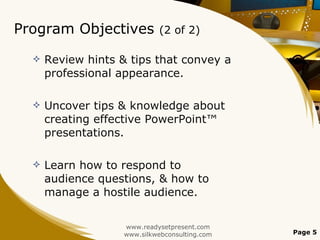 Program Objectives  (2 of 2) Review hints & tips that convey a professional appearance.  Uncover tips & knowledge about creating effective PowerPoint™ presentations. Learn how to respond to audience questions, & how to manage a hostile audience. www.readysetpresent.com www.silkwebconsulting.com Page  