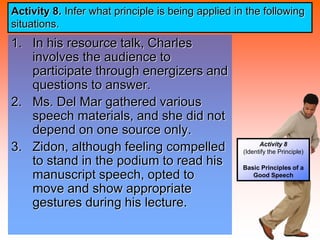 Activity 8
(Identify the Principle)
Basic Principles of a
Good Speech
Activity 8. Infer what principle is being applied in the following
situations.
1. In his resource talk, Charles
involves the audience to
participate through energizers and
questions to answer.
2. Ms. Del Mar gathered various
speech materials, and she did not
depend on one source only.
3. Zidon, although feeling compelled
to stand in the podium to read his
manuscript speech, opted to
move and show appropriate
gestures during his lecture.
 
