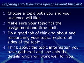 1. Choose a topic both you and your
audience will like.
2. Make sure your topic fits the
assignment and time limit.
3. Do a good job of thinking about and
researching your topic. Explore all
sides of the topic.
4. Think about the topic information you
have gathered and use only the
details which will work well for you.
Preparing and Delivering a Speech Student Checklist
 