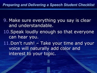 9. Make sure everything you say is clear
and understandable.
10.Speak loudly enough so that everyone
can hear you.
11.Don't rush! – Take your time and your
voice will naturally add color and
interest to your topic.
Preparing and Delivering a Speech Student Checklist
 