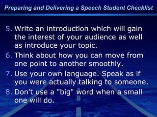 5. Write an introduction which will gain
the interest of your audience as well
as introduce your topic.
6. Think about how you can move from
one point to another smoothly.
7. Use your own language. Speak as if
you were actually talking to someone.
8. Don't use a "big" word when a small
one will do.
Preparing and Delivering a Speech Student Checklist
 