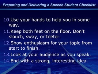 10.Use your hands to help you in some
way.
11.Keep both feet on the floor. Don't
slouch, sway, or teeter.
12.Show enthusiasm for your topic from
start to finish.
13.Look at your audience as you speak.
14.End with a strong, interesting idea.
Preparing and Delivering a Speech Student Checklist
 