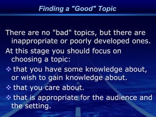 Finding a "Good" Topic
There are no "bad" topics, but there are
inappropriate or poorly developed ones.
At this stage you should focus on
choosing a topic:
 that you have some knowledge about,
or wish to gain knowledge about.
 that you care about.
 that is appropriate for the audience and
the setting.
 