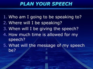 1. Who am I going to be speaking to?
2. Where will I be speaking?
3. When will I be giving the speech?
4. How much time is allowed for my
speech?
5. What will the message of my speech
be?
 