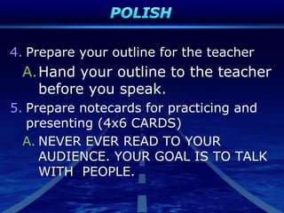 4. Prepare your outline for the teacher
A.Hand your outline to the teacher
before you speak.
5. Prepare notecards for practicing and
presenting (4x6 CARDS)
A. NEVER EVER READ TO YOUR
AUDIENCE. YOUR GOAL IS TO TALK
WITH PEOPLE.
 