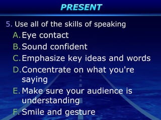 5. Use all of the skills of speaking
A.Eye contact
B.Sound confident
C.Emphasize key ideas and words
D.Concentrate on what you're
saying
E.Make sure your audience is
understanding
F. Smile and gesture
 