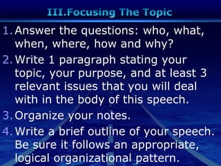 1.Answer the questions: who, what,
when, where, how and why?
2.Write 1 paragraph stating your
topic, your purpose, and at least 3
relevant issues that you will deal
with in the body of this speech.
3.Organize your notes.
4.Write a brief outline of your speech.
Be sure it follows an appropriate,
logical organizational pattern.
 