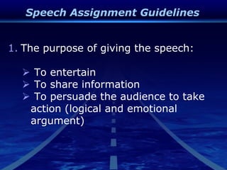 Speech Assignment Guidelines
1. The purpose of giving the speech:
 To entertain
 To share information
 To persuade the audience to take
action (logical and emotional
argument)
 