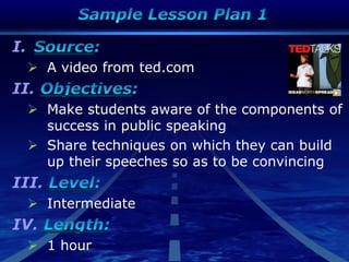 I.
 A video from ted.com
II.
 Make students aware of the components of
success in public speaking
 Share techniques on which they can build
up their speeches so as to be convincing
III.
 Intermediate
IV.
 1 hour
 