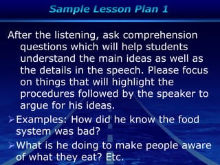 After the listening, ask comprehension
questions which will help students
understand the main ideas as well as
the details in the speech. Please focus
on things that will highlight the
procedures followed by the speaker to
argue for his ideas.
Examples: How did he know the food
system was bad?
What is he doing to make people aware
of what they eat? Etc.
 