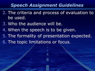 Speech Assignment Guidelines
2. The criteria and process of evaluation to
be used.
3. Who the audience will be.
4. When the speech is to be given.
5. The formality of presentation expected.
6. The topic limitations or focus.
 
