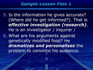 5. Is the information he gives accurate?
(Where did he get informed?). That is
effective investigation (research).
He is an investigator / inquirer /
6. What are his arguments against
genetically modified food? He
dramatizes and personalises the
problem to convince his audience.
 