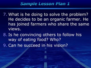 7. What is he doing to solve the problem?
He decides to be an organic farmer. He
has joined farmers who share the same
views.
8. Is he convincing others to follow his
way of eating food? Who?
9. Can he succeed in his vision?
 