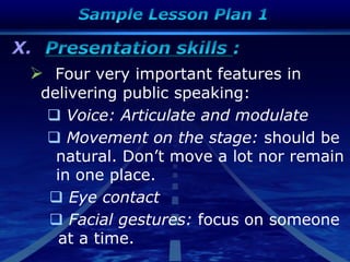 X.
 Four very important features in
delivering public speaking:
 Voice: Articulate and modulate
 Movement on the stage: should be
natural. Don‟t move a lot nor remain
in one place.
 Eye contact
 Facial gestures: focus on someone
at a time.
 