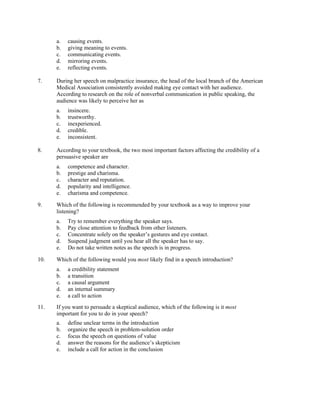 a.   causing events.
      b.   giving meaning to events.
      c.   communicating events.
      d.   mirroring events.
      e.   reflecting events.

7.    During her speech on malpractice insurance, the head of the local branch of the American
      Medical Association consistently avoided making eye contact with her audience.
      According to research on the role of nonverbal communication in public speaking, the
      audience was likely to perceive her as
      a.   insincere.
      b.   trustworthy.
      c.   inexperienced.
      d.   credible.
      e.   inconsistent.

8.    According to your textbook, the two most important factors affecting the credibility of a
      persuasive speaker are
      a.   competence and character.
      b.   prestige and charisma.
      c.   character and reputation.
      d.   popularity and intelligence.
      e.   charisma and competence.

9.    Which of the following is recommended by your textbook as a way to improve your
      listening?
      a.   Try to remember everything the speaker says.
      b.   Pay close attention to feedback from other listeners.
      c.   Concentrate solely on the speaker’s gestures and eye contact.
      d.   Suspend judgment until you hear all the speaker has to say.
      e.   Do not take written notes as the speech is in progress.

10.   Which of the following would you most likely find in a speech introduction?
      a.   a credibility statement
      b.   a transition
      c.   a causal argument
      d.   an internal summary
      e.   a call to action
11.   If you want to persuade a skeptical audience, which of the following is it most
      important for you to do in your speech?
      a.   define unclear terms in the introduction
      b.   organize the speech in problem-solution order
      c.   focus the speech on questions of value
      d.   answer the reasons for the audience’s skepticism
      e.   include a call for action in the conclusion
 