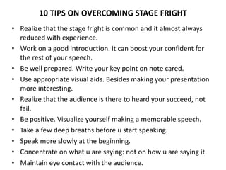 10 TIPS ON OVERCOMING STAGE FRIGHT
• Realize that the stage fright is common and it almost always
reduced with experience.
• Work on a good introduction. It can boost your confident for
the rest of your speech.
• Be well prepared. Write your key point on note cared.
• Use appropriate visual aids. Besides making your presentation
more interesting.
• Realize that the audience is there to heard your succeed, not
fail.
• Be positive. Visualize yourself making a memorable speech.
• Take a few deep breaths before u start speaking.
• Speak more slowly at the beginning.
• Concentrate on what u are saying: not on how u are saying it.
• Maintain eye contact with the audience.
 