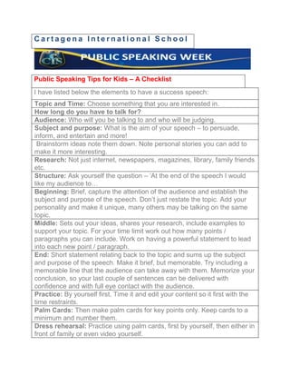 Cartagena International School




Public Speaking Tips for Kids – A Checklist
I have listed below the elements to have a success speech:
Topic and Time: Choose something that you are interested in.
How long do you have to talk for?
Audience: Who will you be talking to and who will be judging.
Subject and purpose: What is the aim of your speech – to persuade,
inform, and entertain and more!
 Brainstorm ideas note them down. Note personal stories you can add to
make it more interesting.
Research: Not just internet, newspapers, magazines, library, family friends
etc.
Structure: Ask yourself the question – ‘At the end of the speech I would
like my audience to…
Beginning: Brief, capture the attention of the audience and establish the
subject and purpose of the speech. Don’t just restate the topic. Add your
personality and make it unique, many others may be talking on the same
topic.
Middle: Sets out your ideas, shares your research, include examples to
support your topic. For your time limit work out how many points /
paragraphs you can include. Work on having a powerful statement to lead
into each new point / paragraph.
End: Short statement relating back to the topic and sums up the subject
and purpose of the speech. Make it brief, but memorable. Try including a
memorable line that the audience can take away with them. Memorize your
conclusion, so your last couple of sentences can be delivered with
confidence and with full eye contact with the audience.
Practice: By yourself first. Time it and edit your content so it first with the
time restraints.
Palm Cards: Then make palm cards for key points only. Keep cards to a
minimum and number them.
Dress rehearsal: Practice using palm cards, first by yourself, then either in
front of family or even video yourself.
 