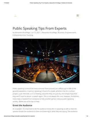 7/19/2021 Public Speaking Tips From Experts | Alexandra Arrivillaga | Hobbies & Interests
alexandraarrivillaga.net/public-speaking-tips-from-experts/ 1/2
Public Speaking Tips From Experts
by Alexandra Arrivillaga | Jul 17, 2021 | Alexandra Arrivillaga, Business, Empowerment,
Entrepreneurship, Teaching
Public speaking is one of the most common fears around, as it affects up to 30% of the
general population. A person speaking in front of a crowd, whether it be for a school
project, a job interview, or in a meeting, assumes they are just shy and simply hope that
they won’t have to deliver a speech again. This is not always the case, however. Sometimes
more help is needed from someone to help another person reduce public speaking
anxiety. Below are some tips to help.
Greet the Audience
As a speaker, it’s important to let the audience know who is speaking as well as that the
speaker knows the audience is there and listening to what they are saying. The audience


a
a
 