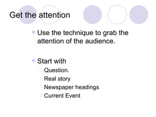 Get the attention
         Use the technique to grab the
          attention of the audience.

         Start with
           Question.

           Real story
           Newspaper headings

           Current Event
 