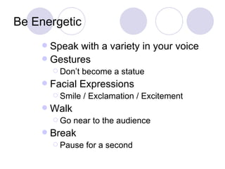 Be Energetic
     Speak with a variety in your voice
     Gestures
         Don’t   become a statue
       Facial Expressions
         Smile   / Exclamation / Excitement
       Walk
         Go   near to the audience
       Break
         Pause    for a second
 