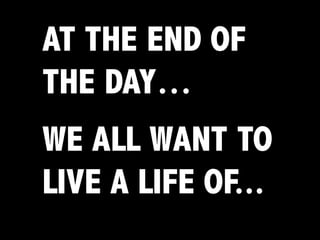 AT THE END OF
THE DAY…
WE ALL WANT TO
LIVE A LIFE OF...
 