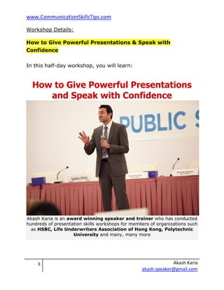 www.CommunicationSkillsTips.com

Workshop Details:

How to Give Powerful Presentations & Speak with
Confidence

In this half-day workshop, you will learn:


  How to Give Powerful Presentations
     and Speak with Confidence




Akash Karia is an award winning speaker and trainer who has conducted
hundreds of presentation skills workshops for members of organizations such
  as HSBC, Life Underwriters Association of Hong Kong, Polytechnic
                    University and many, many more




    1                                                          Akash Karia
                                                  akash.speaker@gmail.com
 