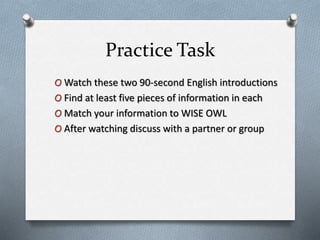 Practice Task
O Watch these two 90-second English introductions
O Find at least five pieces of information in each
O Match your information to WISE OWL
O After watching discuss with a partner or group
 