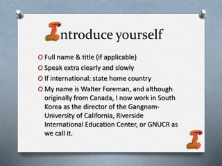 ntroduce yourself
O Full name & title (if applicable)
O Speak extra clearly and slowly
O If international: state home country
O My name is Walter Foreman, and although
originally from Canada, I now work in South
Korea as the director of the Gangnam-
University of California, Riverside
International Education Center, or GNUCR as
we call it.
 