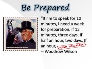 Be Prepared
“If I’m to speak for 10
minutes, I need a week
for preparation. If 15
minutes, three days. If
half an hour, two days. If
an hour, I’m ready now.”
-- Woodrow Wilson
 