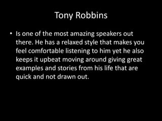 Tony Robbins
• Is one of the most amazing speakers out
  there. He has a relaxed style that makes you
  feel comfortable listening to him yet he also
  keeps it upbeat moving around giving great
  examples and stories from his life that are
  quick and not drawn out.
 