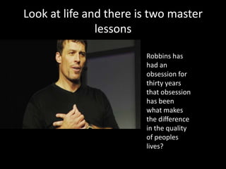 Look at life and there is two master
               lessons

                        Robbins has
                        had an
                        obsession for
                        thirty years
                        that obsession
                        has been
                        what makes
                        the difference
                        in the quality
                        of peoples
                        lives?
 