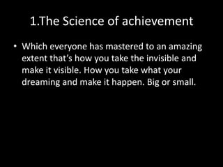 1.The Science of achievement
• Which everyone has mastered to an amazing
  extent that’s how you take the invisible and
  make it visible. How you take what your
  dreaming and make it happen. Big or small.
 