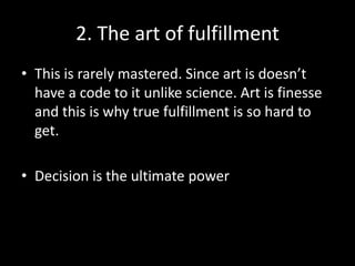 2. The art of fulfillment
• This is rarely mastered. Since art is doesn’t
  have a code to it unlike science. Art is finesse
  and this is why true fulfillment is so hard to
  get.

• Decision is the ultimate power
 